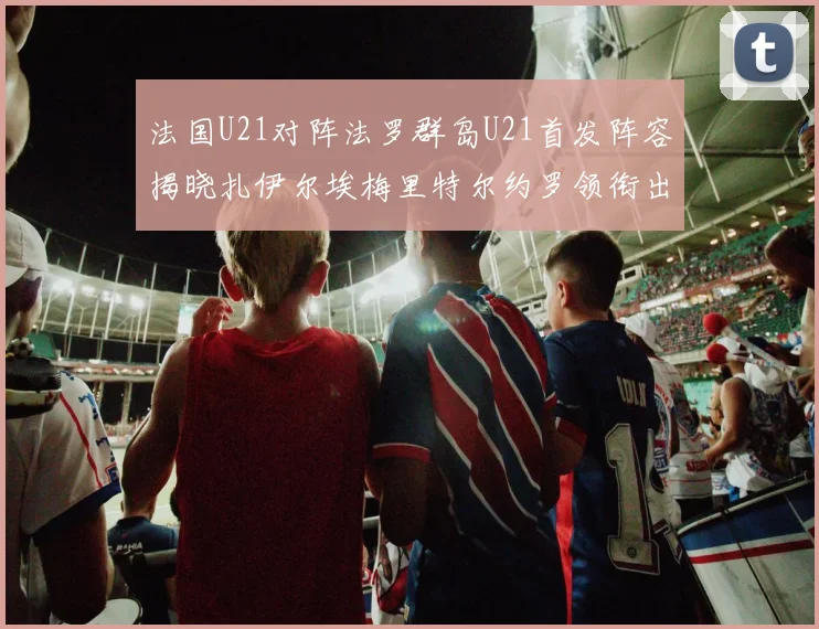 法国U21对阵法罗群岛U21首发阵容揭晓扎伊尔埃梅里特尔约罗领衔出战