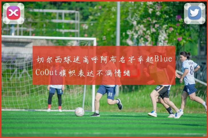 切尔西球迷高呼阿布名字举起BlueCoOut旗帜表达不满情绪