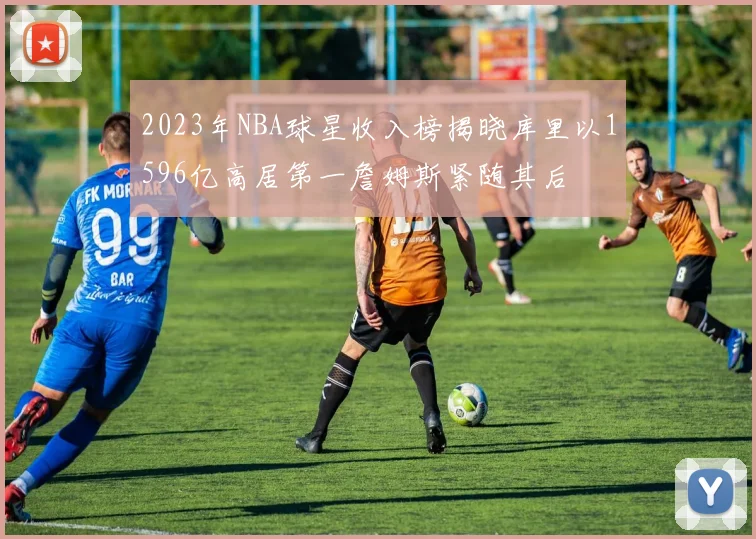 2023年NBA球星收入榜揭晓库里以1596亿高居第一詹姆斯紧随其后