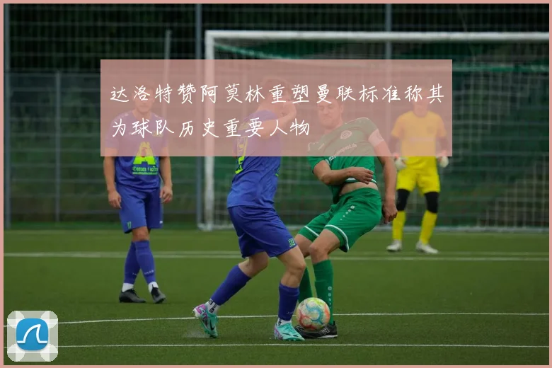 达洛特赞阿莫林重塑曼联标准称其为球队历史重要人物