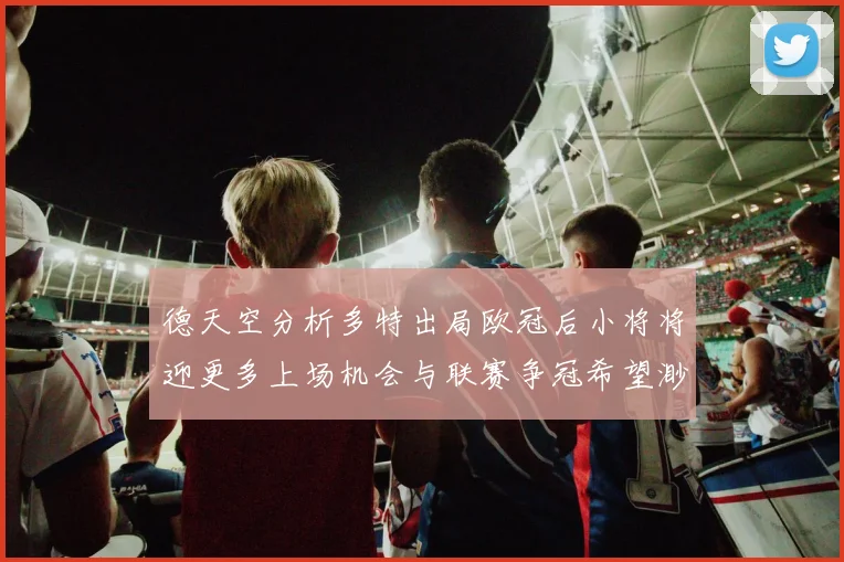 德天空分析多特出局欧冠后小将将迎更多上场机会与联赛争冠希望渺茫