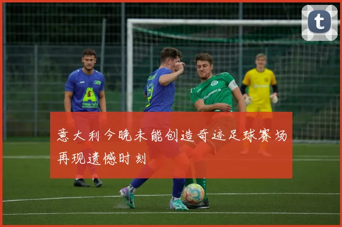 意大利今晚未能创造奇迹足球赛场再现遗憾时刻