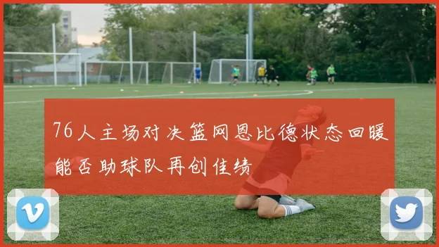 76人主场对决篮网恩比德状态回暖能否助球队再创佳绩