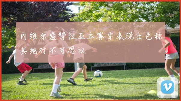 内维尔盛赞拉亚本赛季表现出色称其绝对不可思议