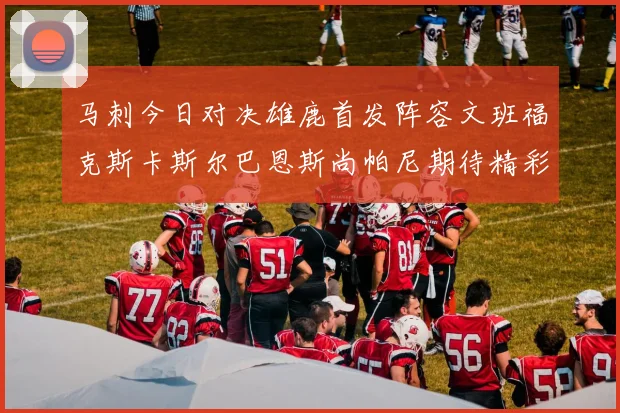 马刺今日对决雄鹿首发阵容文班福克斯卡斯尔巴恩斯尚帕尼期待精彩表现
