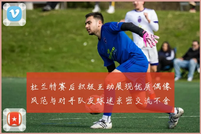 杜兰特赛后积极互动展现优质偶像风范与对手队友球迷亲密交流不舍离场