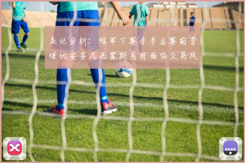 美记分析：绿军下赛季季后赛前景堪忧安芬尼西蒙斯或将面临交易风险
