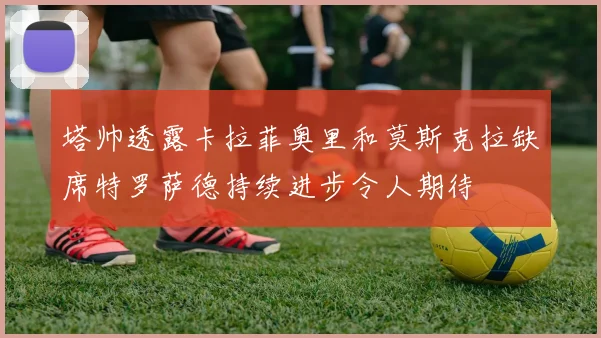 塔帅透露卡拉菲奥里和莫斯克拉缺席特罗萨德持续进步令人期待