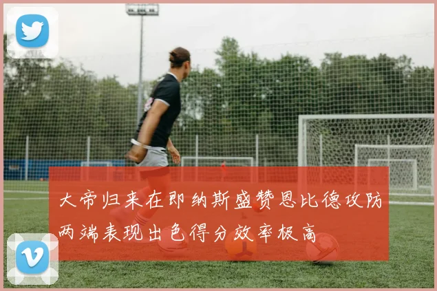 大帝归来在即纳斯盛赞恩比德攻防两端表现出色得分效率极高