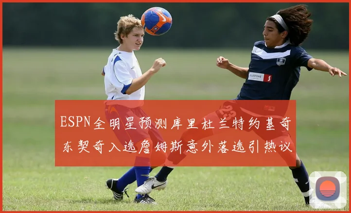 ESPN全明星预测库里杜兰特约基奇东契奇入选詹姆斯意外落选引热议