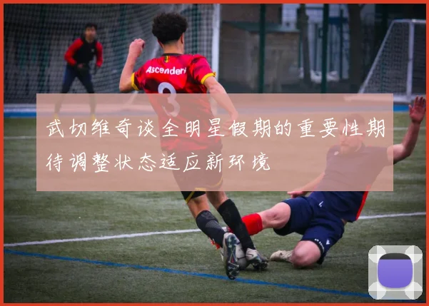 武切维奇谈全明星假期的重要性期待调整状态适应新环境