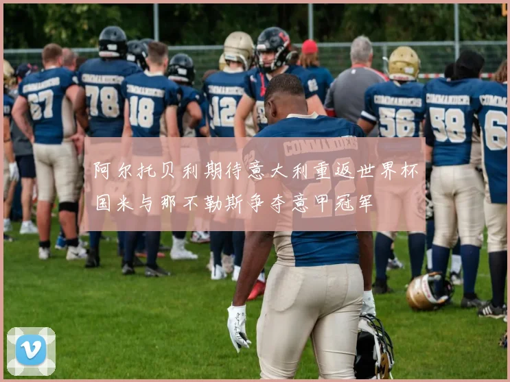 阿尔托贝利期待意大利重返世界杯国米与那不勒斯争夺意甲冠军