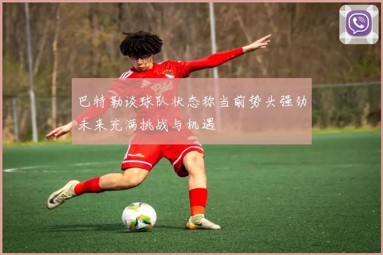 巴特勒谈球队状态称当前势头强劲未来充满挑战与机遇