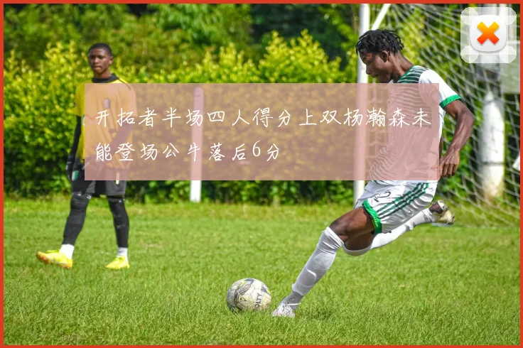开拓者半场四人得分上双杨瀚森未能登场公牛落后6分