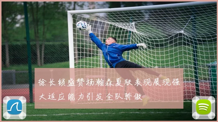 徐长锁盛赞杨瀚森夏联表现展现强大适应能力引发全队骄傲