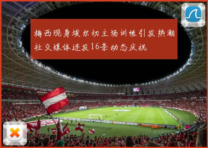 梅西现身埃尔切主场训练引发热潮社交媒体连发16条动态庆祝