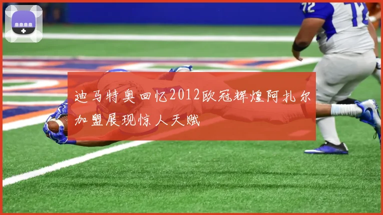 迪马特奥回忆2012欧冠辉煌阿扎尔加盟展现惊人天赋