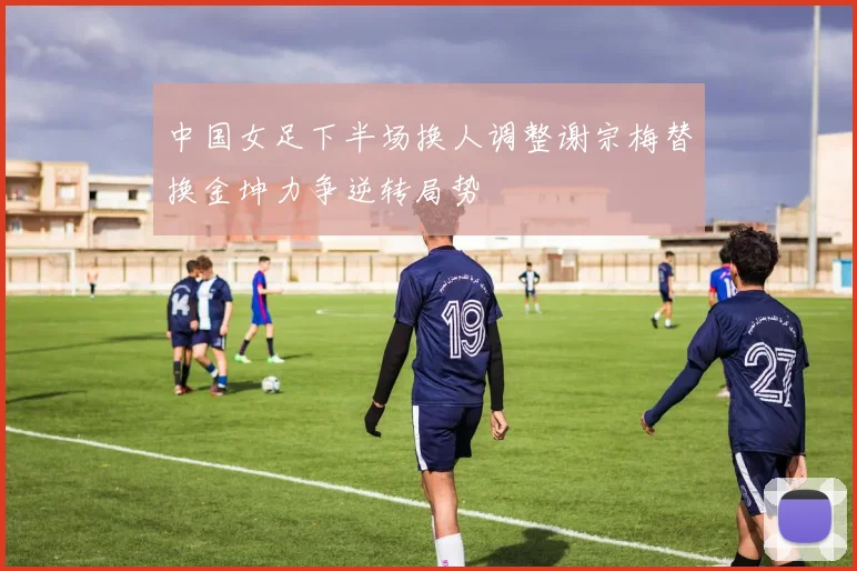 中国女足下半场换人调整谢宗梅替换金坤力争逆转局势