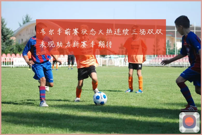 韦尔季前赛状态火热连续三场双双表现助力新赛季期待