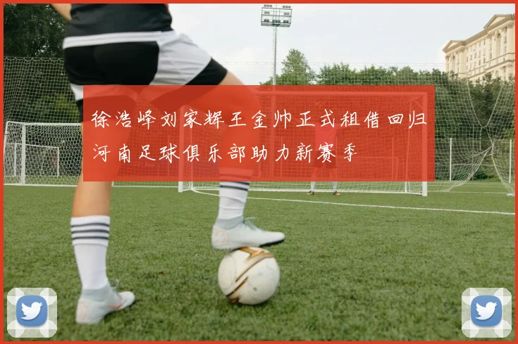 徐浩峰刘家辉王金帅正式租借回归河南足球俱乐部助力新赛季