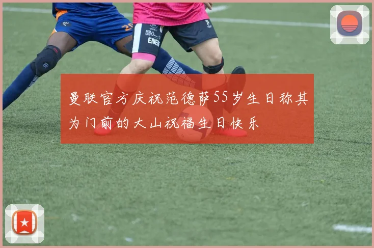 曼联官方庆祝范德萨55岁生日称其为门前的大山祝福生日快乐