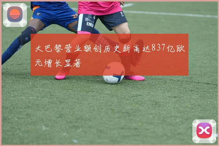 大巴黎营业额创历史新高达837亿欧元增长显著