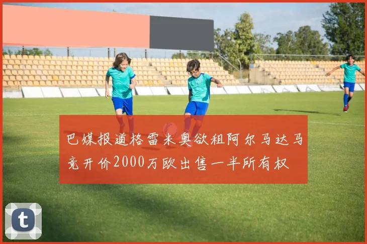 巴媒报道格雷米奥欲租阿尔马达马竞开价2000万欧出售一半所有权