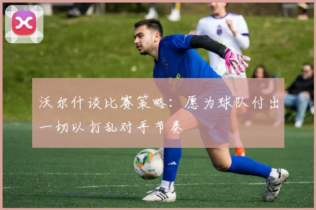 沃尔什谈比赛策略：愿为球队付出一切以打乱对手节奏