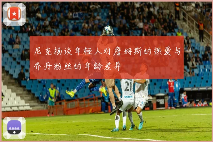尼克杨谈年轻人对詹姆斯的热爱与乔丹粉丝的年龄差异