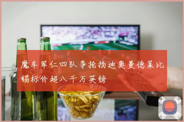 魔车军仁四队争抢扬迪奥曼德莱比锡标价超八千万英镑