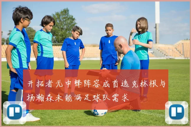 开拓者无中锋阵容成首选克林根与杨瀚森未能满足球队需求