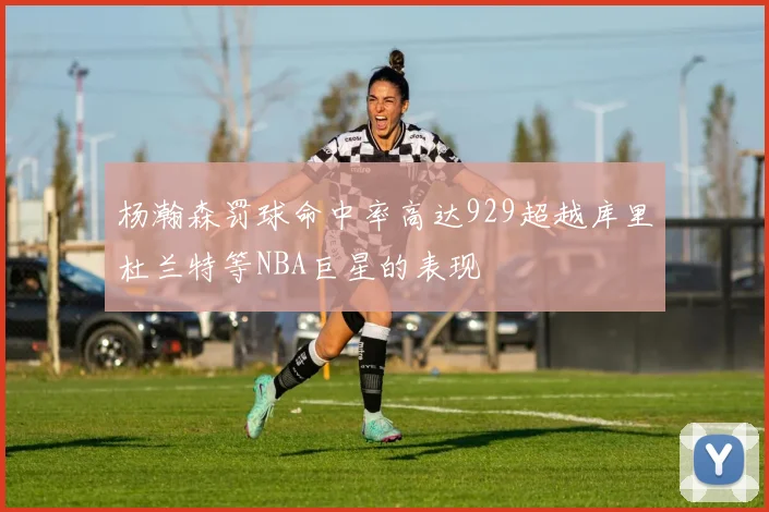 杨瀚森罚球命中率高达929超越库里杜兰特等NBA巨星的表现