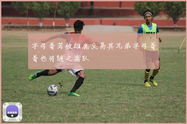 字母哥若被雄鹿交易其兄弟字母哥哥也将随之离队
