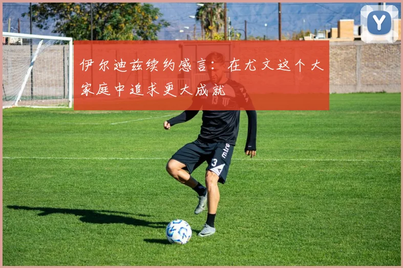 伊尔迪兹续约感言：在尤文这个大家庭中追求更大成就