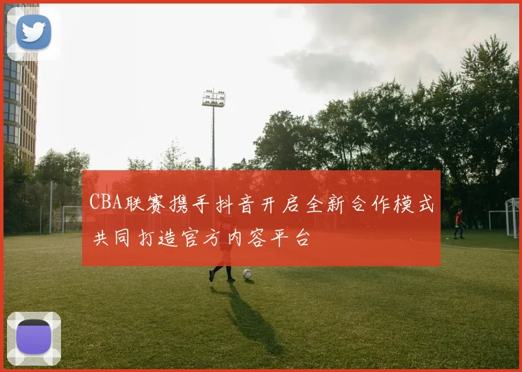 CBA联赛携手抖音开启全新合作模式共同打造官方内容平台