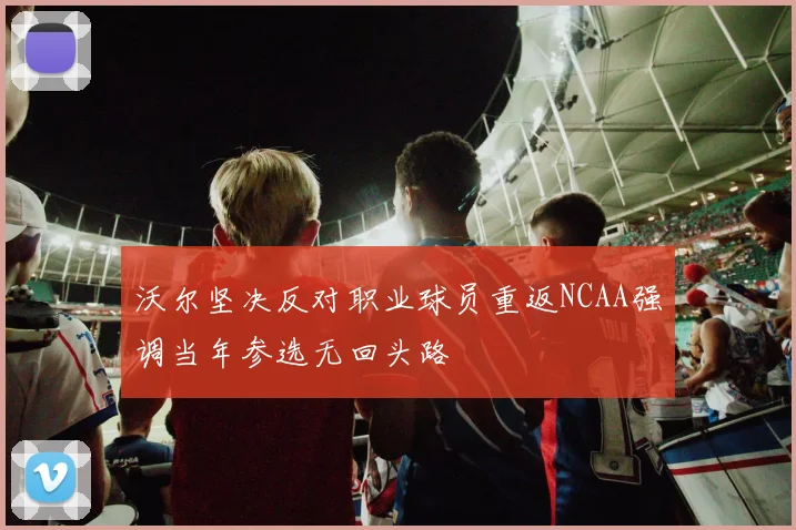 沃尔坚决反对职业球员重返NCAA强调当年参选无回头路