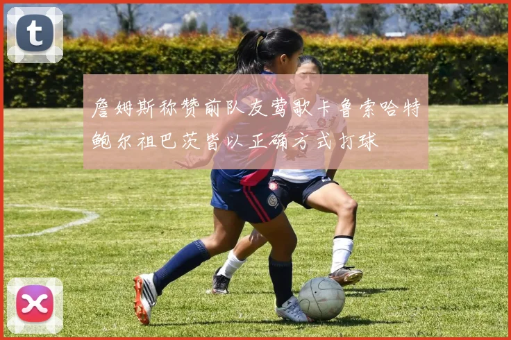 詹姆斯称赞前队友莺歌卡鲁索哈特鲍尔祖巴茨皆以正确方式打球