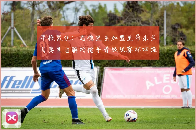 早报聚焦：恩德里克加盟里昂米兰与奥里吉解约枪手晋级联赛杯四强