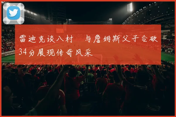 雷迪克谈八村塁与詹姆斯父子合砍34分展现传奇风采