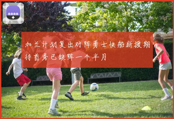 加兰计划复出对阵勇士快船新援期待首秀已缺阵一个半月