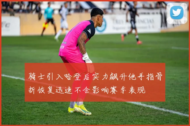 骑士引入哈登后实力飙升他手指骨折恢复迅速不会影响赛季表现