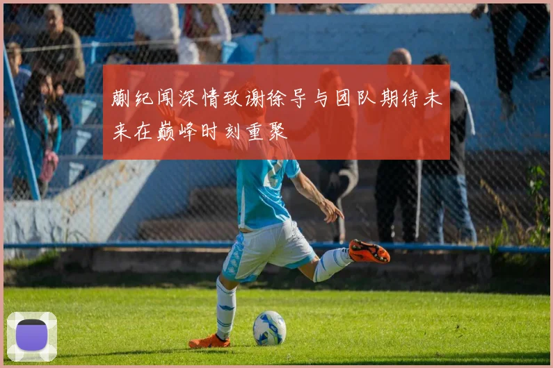 蒯纪闻深情致谢徐导与团队期待未来在巅峰时刻重聚