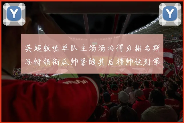 英超教练单队主场场均得分排名斯洛特领衔瓜帅紧随其后穆帅位列第五