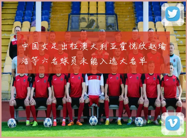 中国女足出征澳大利亚霍悦欣赵瑜洁等六名球员未能入选大名单
